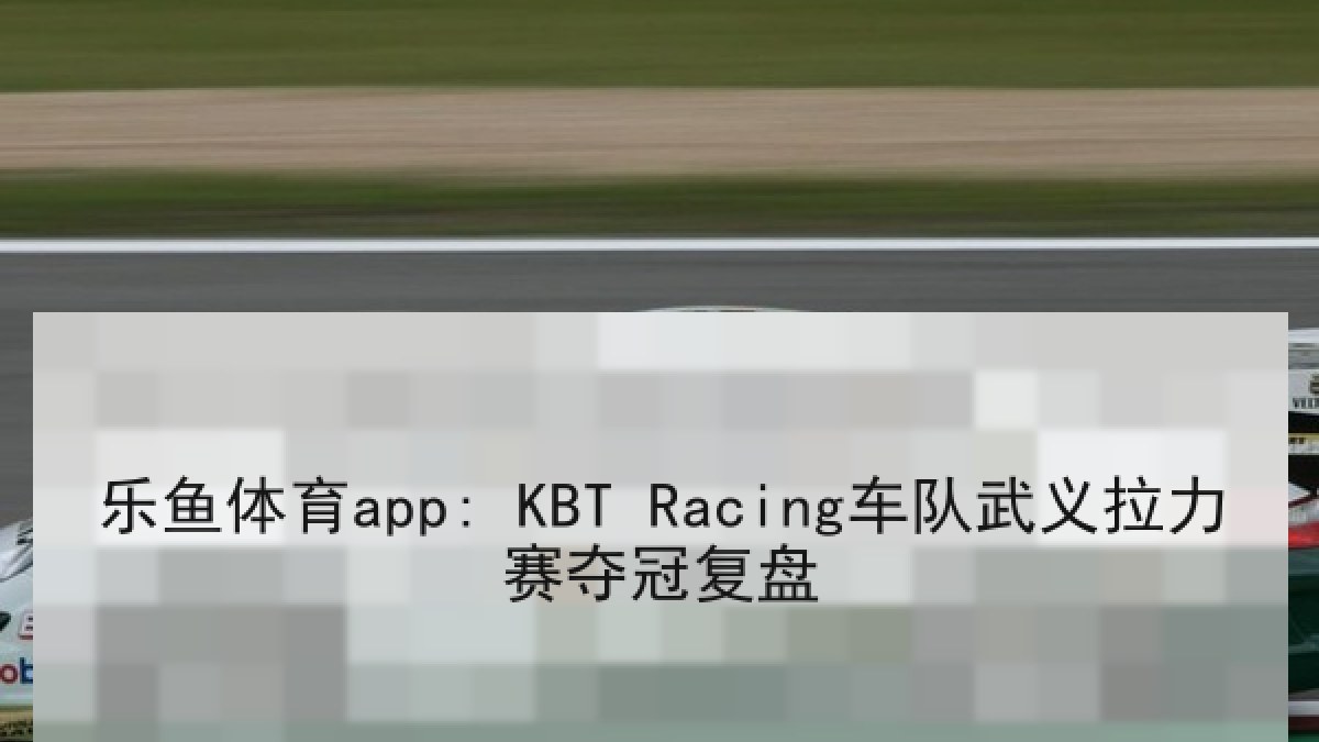 乐鱼体育app: KBT Racing车队武义拉力赛夺冠复盘 乐鱼体育app: KBT Racing车队武义拉力赛夺冠复盘